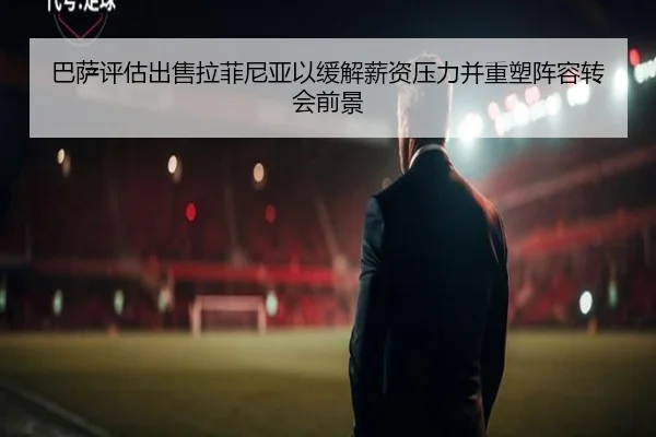 巴萨评估出售拉菲尼亚以缓解薪资压力并重塑阵容转会前景