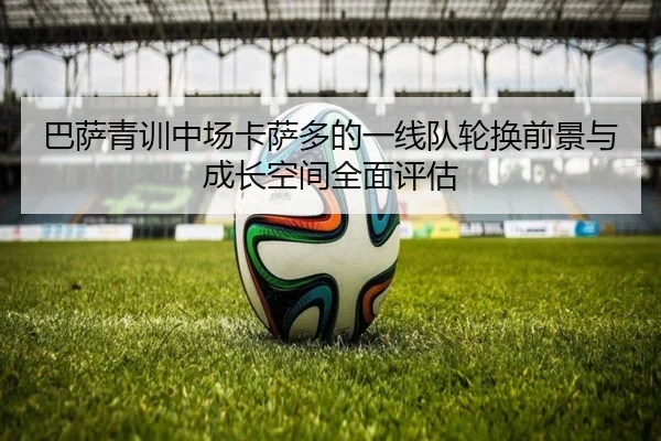 巴萨青训中场卡萨多的一线队轮换前景与成长空间全面评估